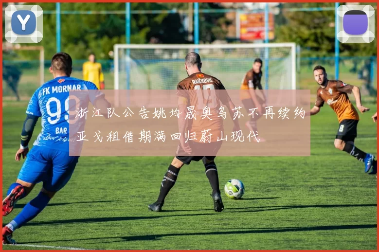 浙江队公告姚均晟奥乌苏不再续约亚戈租借期满回归蔚山现代