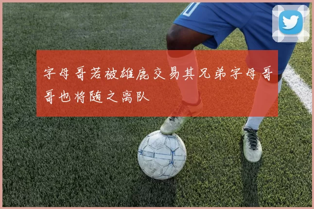 字母哥若被雄鹿交易其兄弟字母哥哥也将随之离队