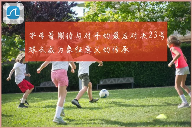 字母哥期待与对手的最后对决23号球衣成为象征意义的传承