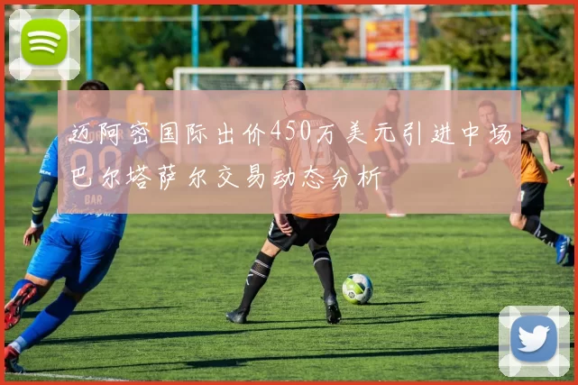 迈阿密国际出价450万美元引进中场巴尔塔萨尔交易动态分析
