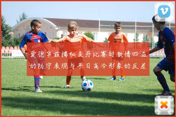 爱德华兹揭秘麦丹比赛时激情四溢的防守表现与平日高冷形象的反差