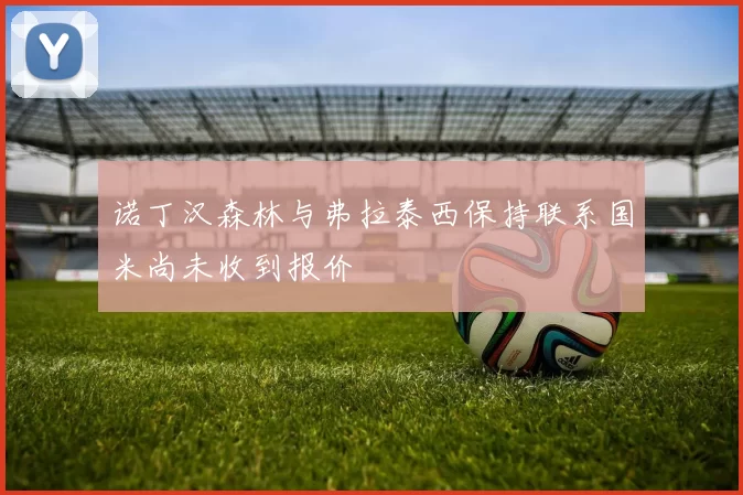 诺丁汉森林与弗拉泰西保持联系国米尚未收到报价