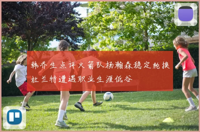 韩乔生点评火箭队杨瀚森稳定轮换杜兰特遭遇职业生涯低谷