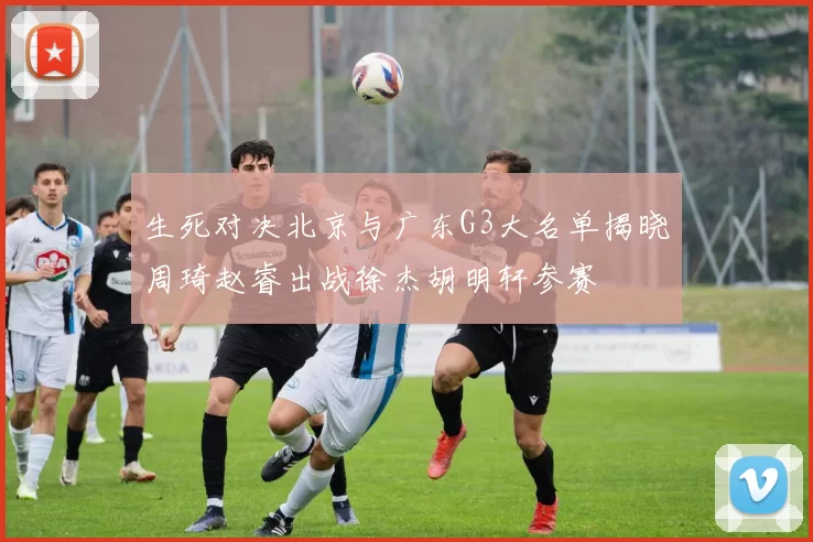 生死对决北京与广东G3大名单揭晓周琦赵睿出战徐杰胡明轩参赛