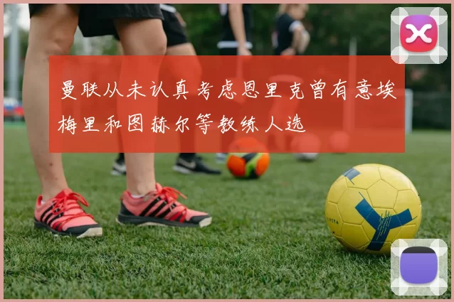 曼联从未认真考虑恩里克曾有意埃梅里和图赫尔等教练人选
